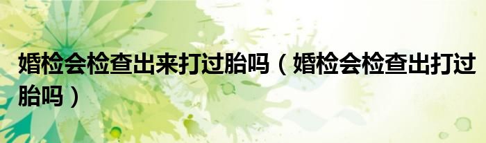 婚检会检查出来打过胎吗（婚检会检查出打过胎吗）