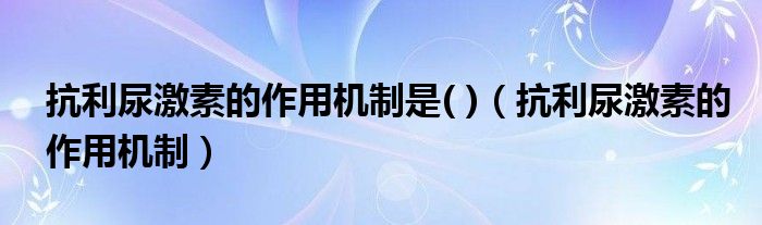 抗利尿激素的作用机制是( )（抗利尿激素的作用机制）