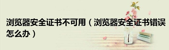 浏览器安全证书不可用（浏览器安全证书错误怎么办）