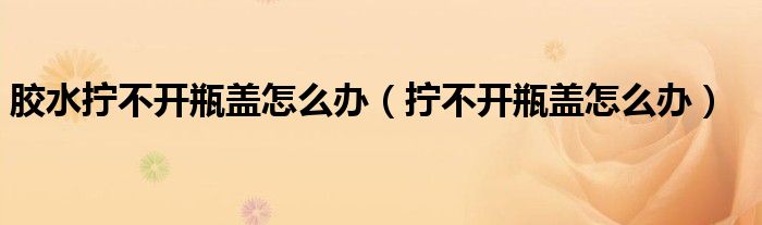 胶水拧不开瓶盖怎么办（拧不开瓶盖怎么办）
