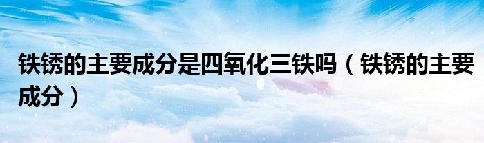 铁锈的主要成分是四氧化三铁吗（铁锈的主要成分）