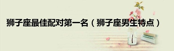 狮子座最佳配对第一名（狮子座男生特点）