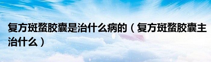 复方斑蝥胶囊是治什么病的（复方斑蝥胶囊主治什么）
