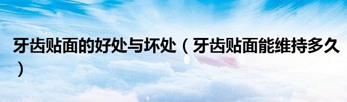 牙齿贴面的好处与坏处（牙齿贴面能维持多久）