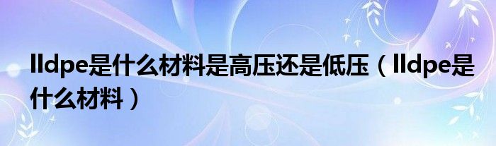 lldpe是什么材料是高压还是低压（lldpe是什么材料）