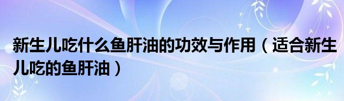 新生儿吃什么鱼肝油的功效与作用（适合新生儿吃的鱼肝油）