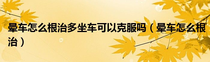 晕车怎么根治多坐车可以克服吗（晕车怎么根治）