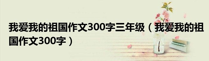 我爱我的祖国作文300字三年级（我爱我的祖国作文300字）