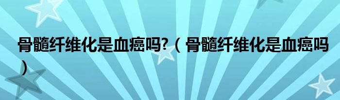 骨髓纤维化是血癌吗?（骨髓纤维化是血癌吗）