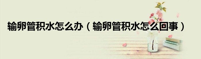输卵管积水怎么办（输卵管积水怎么回事）