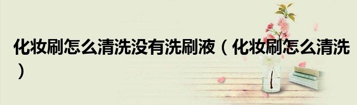 化妆刷怎么清洗没有洗刷液（化妆刷怎么清洗）