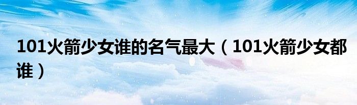 101火箭少女谁的名气最大（101火箭少女都谁）