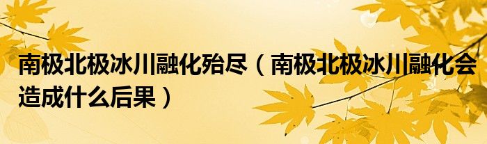 南极北极冰川融化殆尽（南极北极冰川融化会造成什么后果）