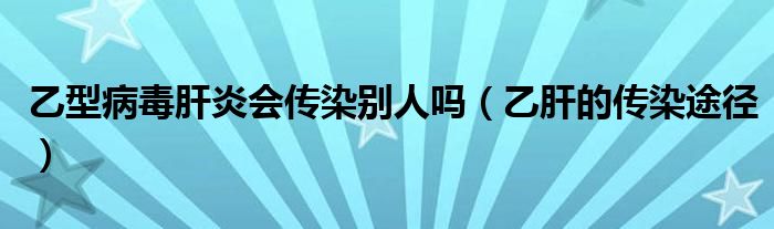 乙型病毒肝炎会传染别人吗（乙肝的传染途径）