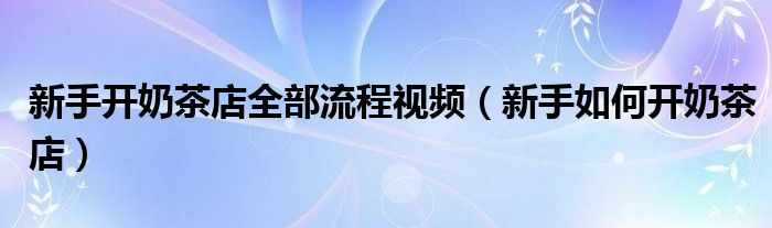新手开奶茶店全部流程视频（新手如何开奶茶店）