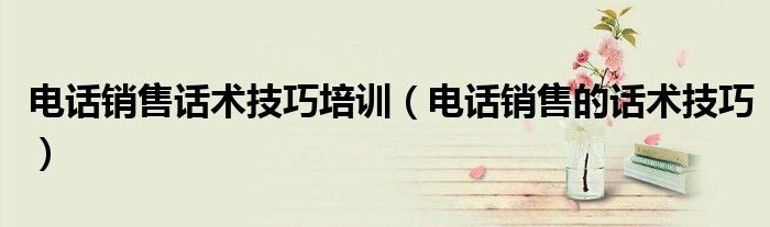 电话销售话术技巧培训（电话销售的话术技巧）