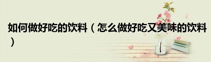 如何做好吃的饮料（怎么做好吃又美味的饮料）