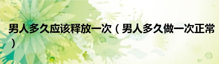 男人多久应该释放一次（男人多久做一次正常）