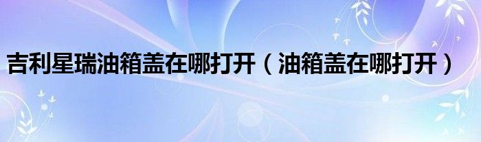 吉利星瑞油箱盖在哪打开（油箱盖在哪打开）