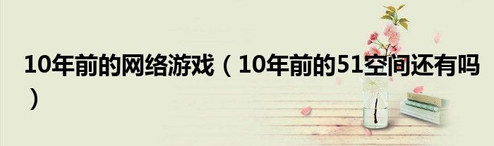 10年前的网络游戏（10年前的51空间还有吗）