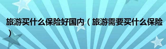 旅游买什么保险好国内（旅游需要买什么保险）