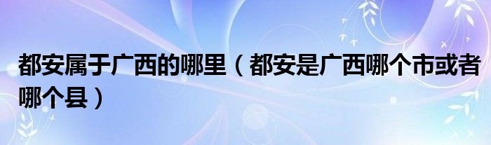 都安属于广西的哪里（都安是广西哪个市或者哪个县）