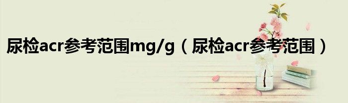 尿检acr参考范围mg/g（尿检acr参考范围）