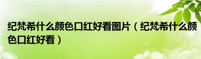 纪梵希什么颜色口红好看图片（纪梵希什么颜色口红好看）