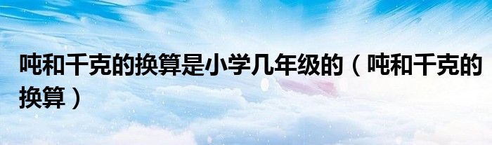 吨和千克的换算是小学几年级的（吨和千克的换算）