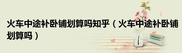 火车中途补卧铺划算吗知乎（火车中途补卧铺划算吗）