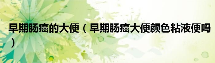 早期肠癌的大便（早期肠癌大便颜色粘液便吗）