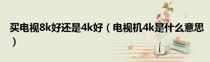 买电视8k好还是4k好（电视机4k是什么意思）