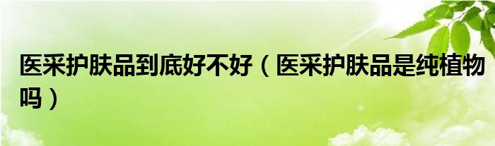 医采护肤品到底好不好（医采护肤品是纯植物吗）