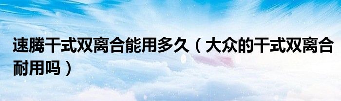 速腾干式双离合能用多久（大众的干式双离合耐用吗）