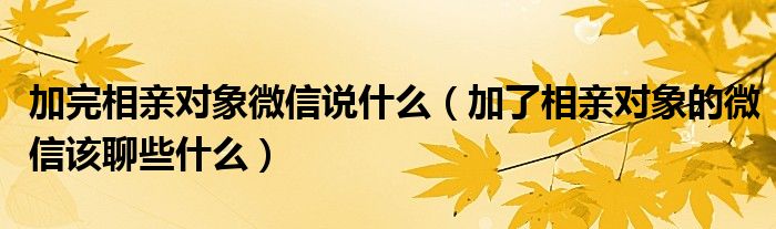加完相亲对象微信说什么（加了相亲对象的微信该聊些什么）