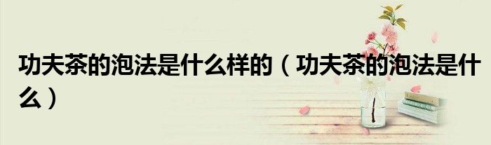 功夫茶的泡法是什么样的（功夫茶的泡法是什么）
