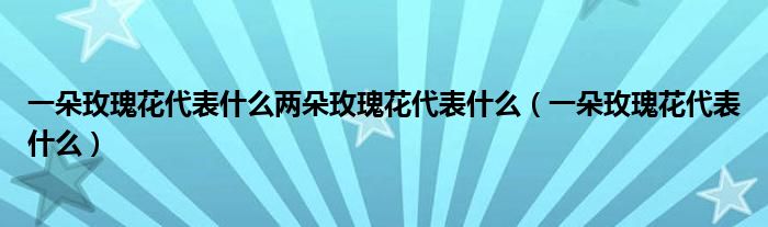一朵玫瑰花代表什么两朵玫瑰花代表什么（一朵玫瑰花代表什么）