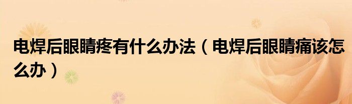电焊后眼睛疼有什么办法（电焊后眼睛痛该怎么办）