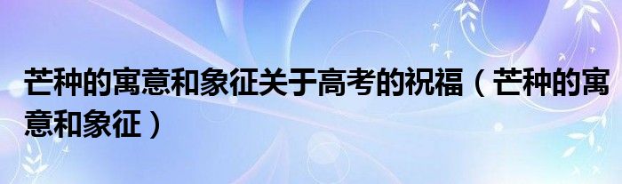 芒种的寓意和象征关于高考的祝福（芒种的寓意和象征）