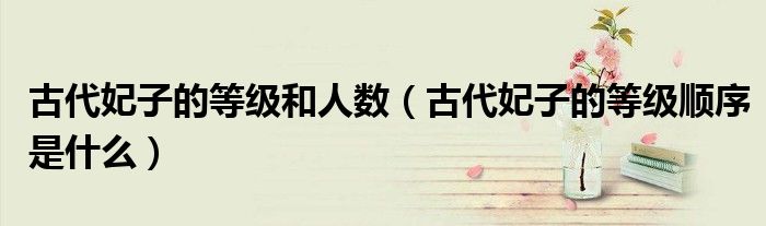 古代妃子的等级和人数（古代妃子的等级顺序是什么）