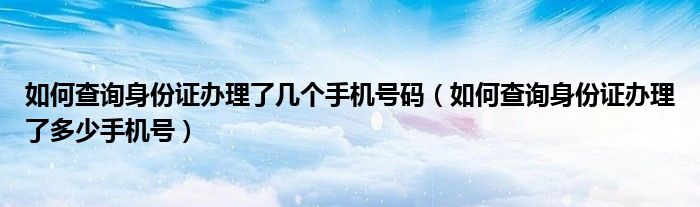 如何查询身份证办理了几个手机号码（如何查询身份证办理了多少手机号）