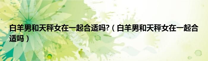 白羊男和天秤女在一起合适吗?（白羊男和天秤女在一起合适吗）