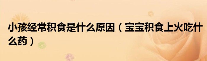 小孩经常积食是什么原因（宝宝积食上火吃什么药）