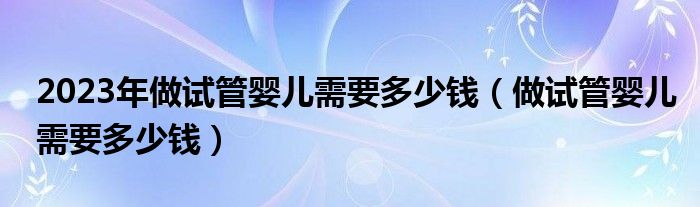 2023年做试管婴儿需要多少钱（做试管婴儿需要多少钱）