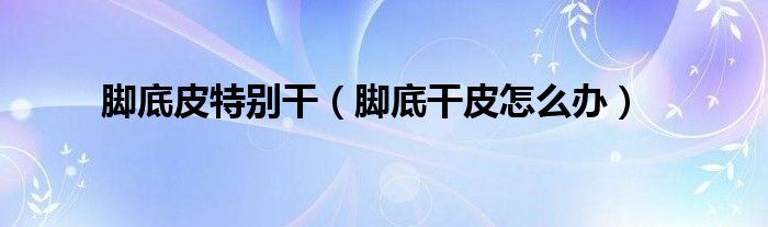 脚底皮特别干（脚底干皮怎么办）