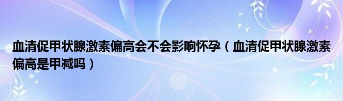 血清促甲状腺激素偏高会不会影响怀孕（血清促甲状腺激素偏高是甲减吗）