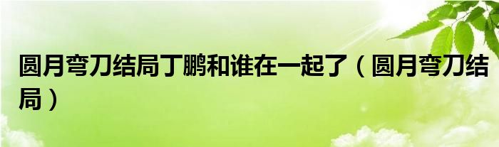 圆月弯刀结局丁鹏和谁在一起了（圆月弯刀结局）