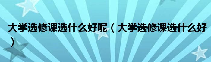 大学选修课选什么好呢（大学选修课选什么好）