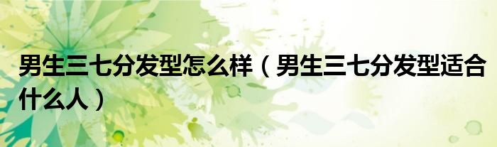 男生三七分发型怎么样（男生三七分发型适合什么人）