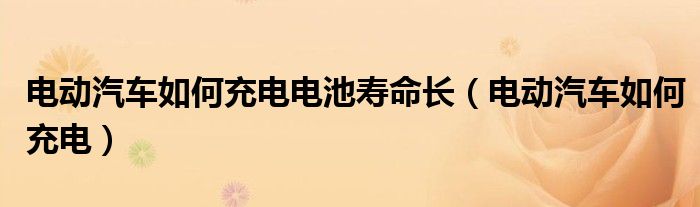 电动汽车如何充电电池寿命长（电动汽车如何充电）